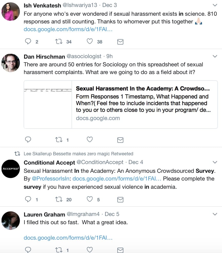Tweets related to Kelsky’s survey. From Ish Venkatesh (@Ishwariya13): “For anyone who’s ever wondered if sexual harassment exists in science. 810 responses and still counting. Thanks to whomever put this together.” From Dan Hirschman (@asociologist): “There are around 50 entries for sociology on this spreadsheet of sexual harassment complaints. What are we going to do as a field about it?” From Conditionally Accepted (@conditionaccept): “Sexual Harassment in the Academy: An Anonymous Crowdsourced Survey. By @ProfessorIsIn. Please complete the survey if you have experienced sexual violence in academia.” From Lauren Graham (@lmgraham4): “I filled this out so fast. What a great idea.”