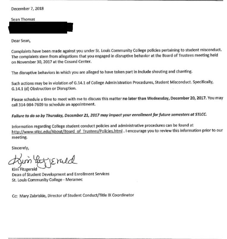 Text of a letter received by Sean Thomas, dated Dec. 7, 2018 [sic]. “Dear Sean, Complaints have been made against you under St. Louis Community College policies pertaining to student misconduct. The complaints tem from allegations that you engaged in disruptive behavior at the Board of Trustees meeting held on Nov. 30, 2017, at the Cosand Center. The disruptive behaviors in which you are alleged to have taken part in [sic] include shouting and chanting. Such actions may be in violation of G.14.1 of College Administration Procedures, Student Misconduct. Specifically, G.14.1 (d) Obstruction or Disruption. Please schedule a time to meet with me to discuss this matter no later than Wednesday, Dec. 20, 2017. You may call 314-984-7609 to schedule an appointment. Failure to do so by Thursday, Dec. 21, 2017, may impact your enrollment for future semesters at STLCC. Information regarding College student conduct policies and administrative procedures can be found at http://www.stlcc.edu/about/board_of_trustees/policies.html. I encourage you to review this information prior to our meeting. Sincerely, Kim Fitzgerald, Dean of Student Development and Enrollment Services, St. Louis Community College – Meramec. CC: Mary Zabriskie, Director of Student Conduct/Title IX Coordinator