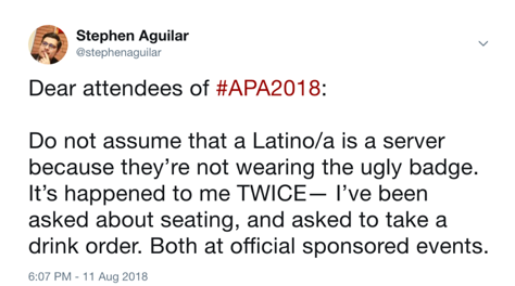 Text of tweet by Stephen Aguilar: Dear attendees of #APA2018: Do not assume that a Latino/a is a server because they're not wearing the ugly badge. It's happened to me twice -- I've been asked about seating, and asked to take a drink order. Both at official sponsored events.