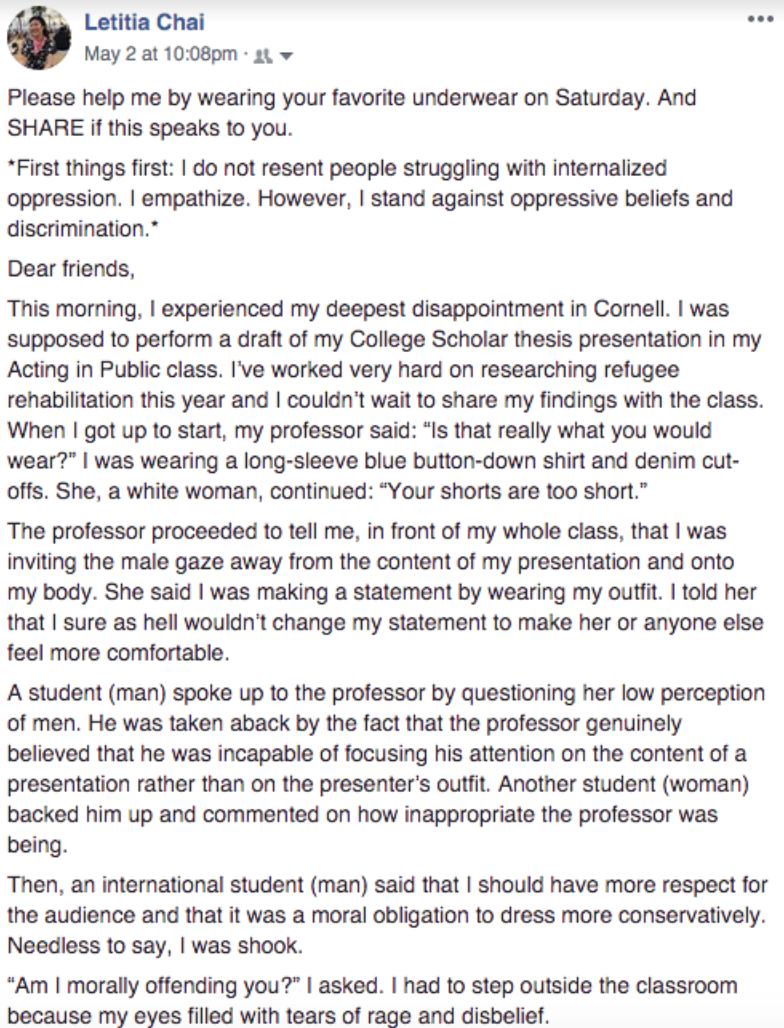 Facebook post from Letitia Chai, May 2 at 10:08 p.m.: “Please help me by wearing your favorite underwear on Saturday. And share if this speaks to you. First things first: I do not resent people struggling with internalized oppression. I empathize. However, I stand against oppressive beliefs and discrimination. Dear friends, This morning I experienced my deepest disappointment in Cornell. I was supposed to perform a draft of my college scholar thesis presentation in my Acting in Public class. I’ve worked very hard on researching refugee rehabilitation this year and I couldn’t wait to share my findings with the class. When I got up to start, my professor said, ‘Is that really what you would wear?’ I was wearing a long-sleeve blue button-down shirt and denim cutoffs. She, a white woman, continued, ‘Your shorts are too short.’ The professor proceeded to tell me, in front of my whole class, that I was inviting the male gaze away from the content of my presentation and onto my body. She said I was making a statement by wearing my outfit. I told her that I sure as hell wouldn’t change my statement to make her or anyone else feel more comfortable. A student (man) spoke up to the professor by questioning her low perception of men. He was taken aback by the fact that the professor genuinely believed that he was incapable of focusing his attention on the content of a presentation rather than on the presenter’s outfit. Another student (woman) backed him up and commented on how inappropriate the professor was being. Then, an international student (man) said that I should have more respect for the audience and that it was a moral obligation to dress more conservatively. Needless to say, I was shook. ‘Am I morally offending you?’ I asked. I had to step outside the classroom because my eyes filled with tears of rage and disbelief.”